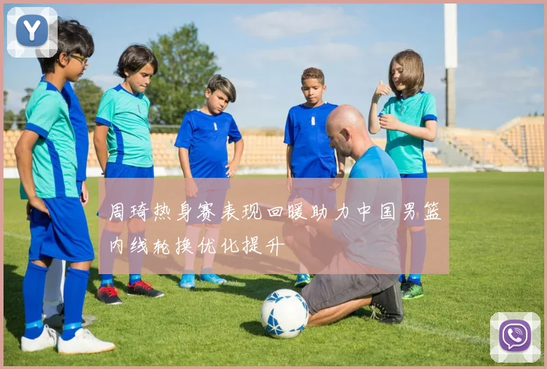 周琦热身赛表现回暖助力中国男篮内线轮换优化提升
