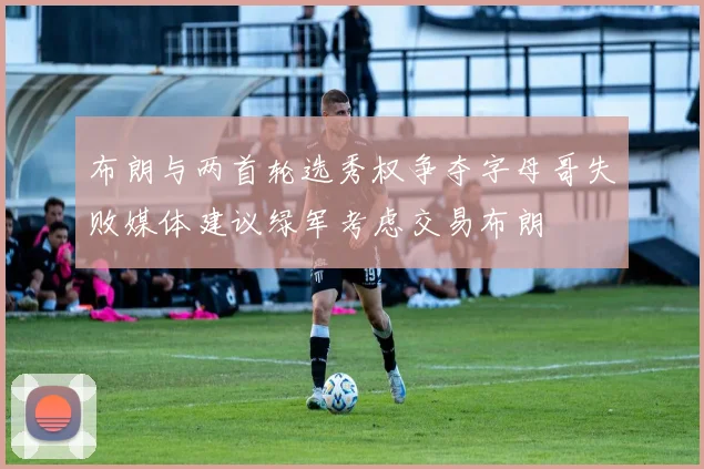 布朗与两首轮选秀权争夺字母哥失败媒体建议绿军考虑交易布朗