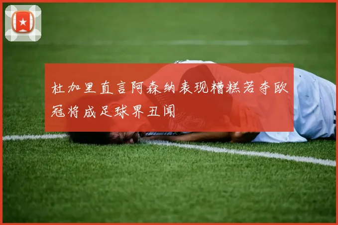 杜加里直言阿森纳表现糟糕若夺欧冠将成足球界丑闻