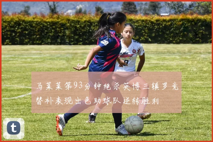 马莱莱第93分钟绝杀英博三镇罗竞替补表现出色助球队逆转胜利