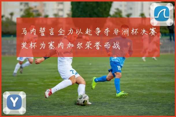 马内誓言全力以赴争夺非洲杯决赛奖杯为塞内加尔荣誉而战