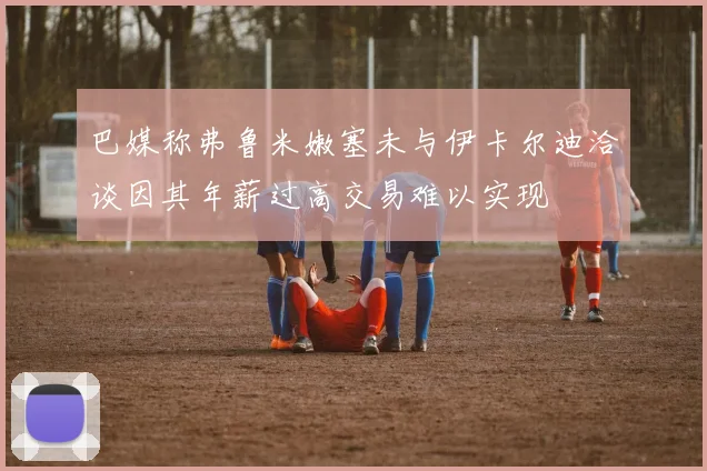 巴媒称弗鲁米嫩塞未与伊卡尔迪洽谈因其年薪过高交易难以实现