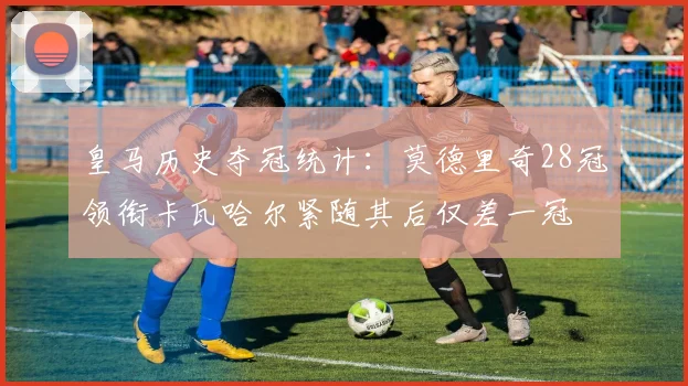 皇马历史夺冠统计：莫德里奇28冠领衔卡瓦哈尔紧随其后仅差一冠