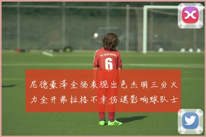 尼德豪泽全场表现出色杰明三分火力全开弗拉格不幸伤退影响球队士气