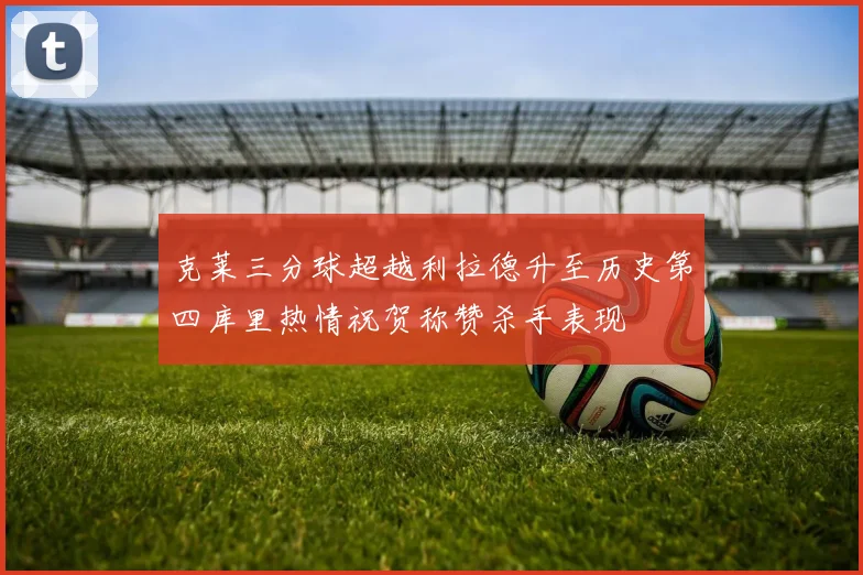 克莱三分球超越利拉德升至历史第四库里热情祝贺称赞杀手表现