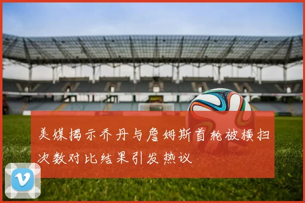 美媒揭示乔丹与詹姆斯首轮被横扫次数对比结果引发热议