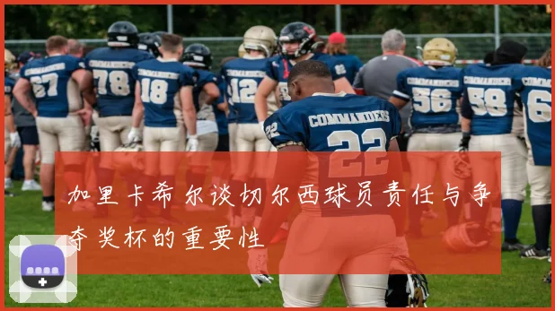 加里卡希尔谈切尔西球员责任与争夺奖杯的重要性