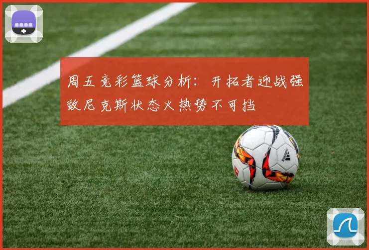 周五竞彩篮球分析：开拓者迎战强敌尼克斯状态火热势不可挡