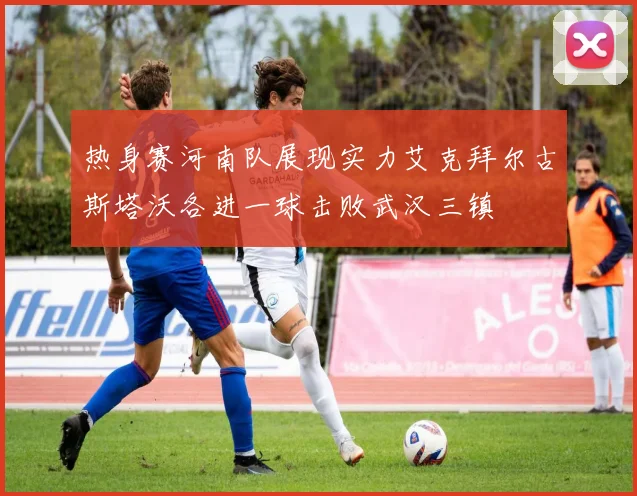 热身赛河南队展现实力艾克拜尔古斯塔沃各进一球击败武汉三镇