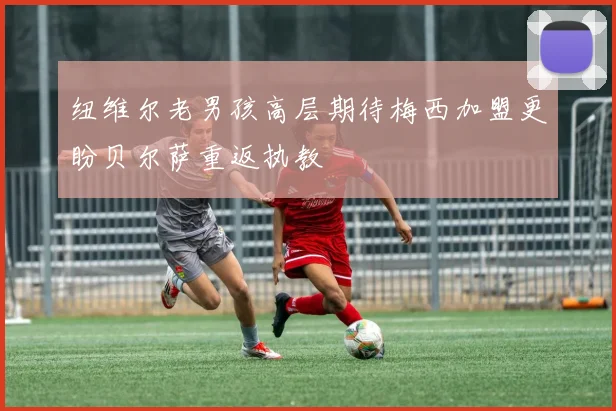 纽维尔老男孩高层期待梅西加盟更盼贝尔萨重返执教