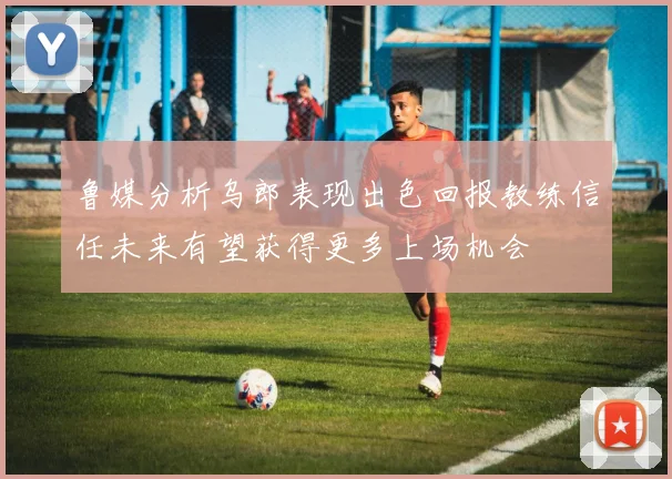 鲁媒分析乌郎表现出色回报教练信任未来有望获得更多上场机会