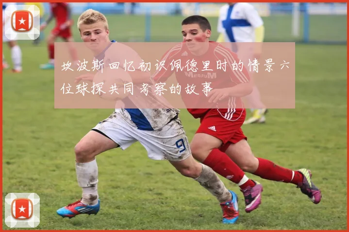 坎波斯回忆初识佩德里时的情景六位球探共同考察的故事