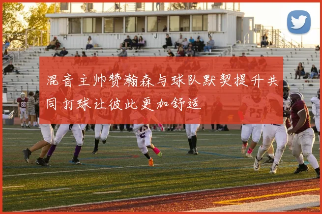 混音主帅赞瀚森与球队默契提升共同打球让彼此更加舒适