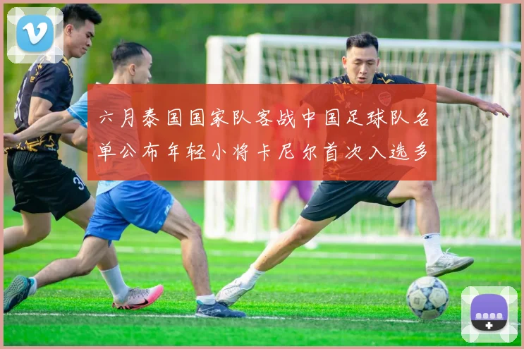 六月泰国国家队客战中国足球队名单公布年轻小将卡尼尔首次入选多名经验丰富老将随队出征