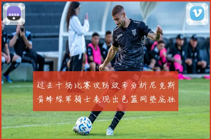 过去十场比赛攻防效率分析尼克斯黄蜂绿军骑士表现出色篮网垫底独占鳌头