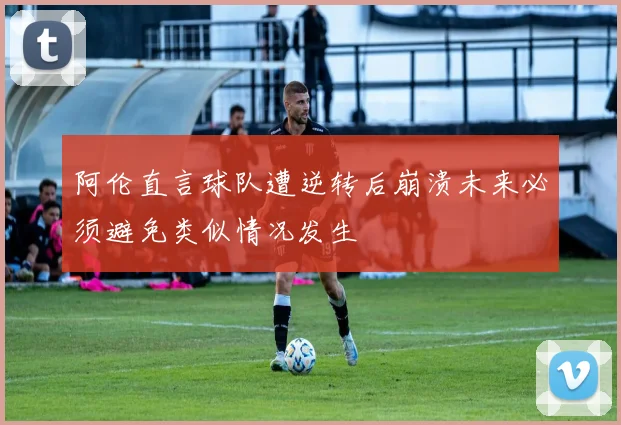阿伦直言球队遭逆转后崩溃未来必须避免类似情况发生