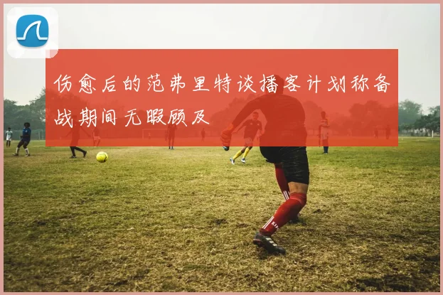 伤愈后的范弗里特谈播客计划称备战期间无暇顾及