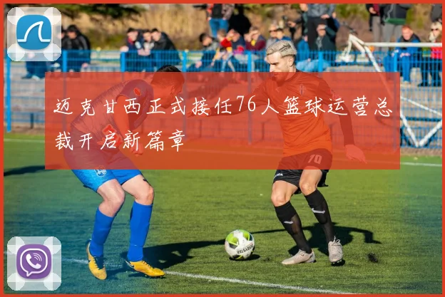 迈克甘西正式接任76人篮球运营总裁开启新篇章
