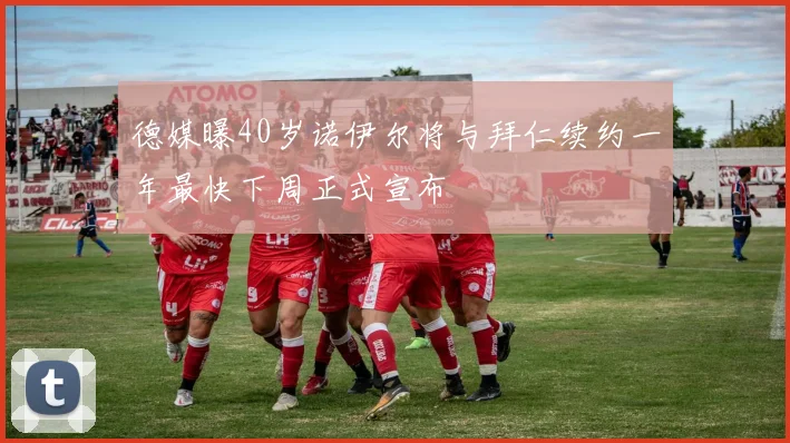 德媒曝40岁诺伊尔将与拜仁续约一年最快下周正式宣布