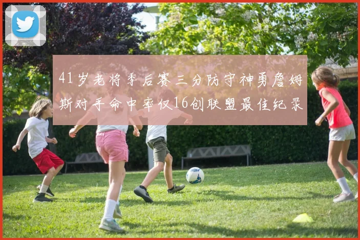 41岁老将季后赛三分防守神勇詹姆斯对手命中率仅16创联盟最佳纪录