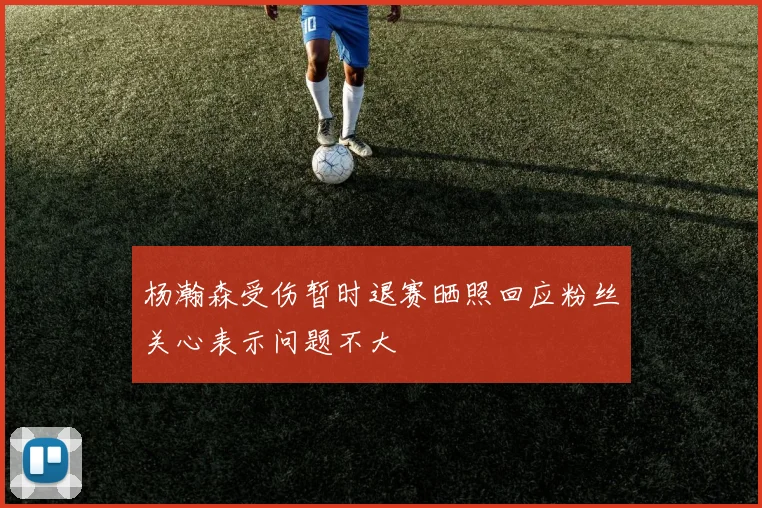 杨瀚森受伤暂时退赛晒照回应粉丝关心表示问题不大