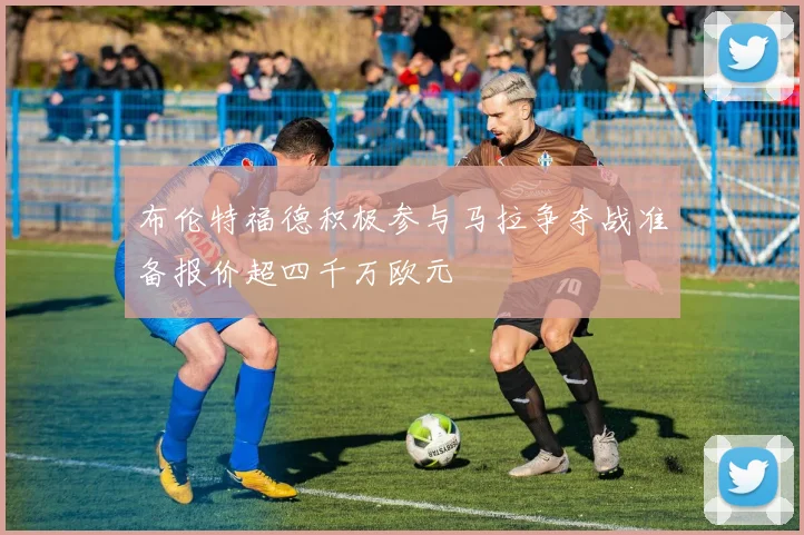 布伦特福德积极参与马拉争夺战准备报价超四千万欧元