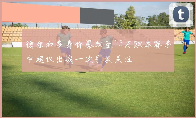 德尔加多身价暴跌至15万欧本赛季中超仅出战一次引发关注