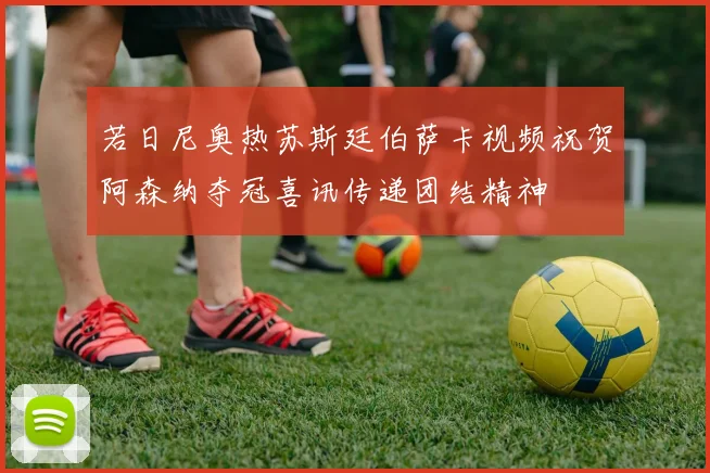 若日尼奥热苏斯廷伯萨卡视频祝贺阿森纳夺冠喜讯传递团结精神