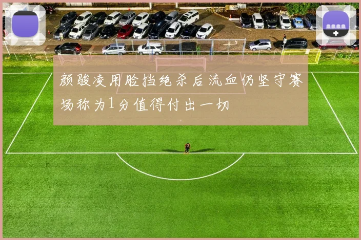颜骏凌用脸挡绝杀后流血仍坚守赛场称为1分值得付出一切