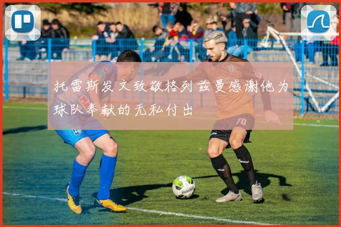 托雷斯发文致敬格列兹曼感谢他为球队奉献的无私付出