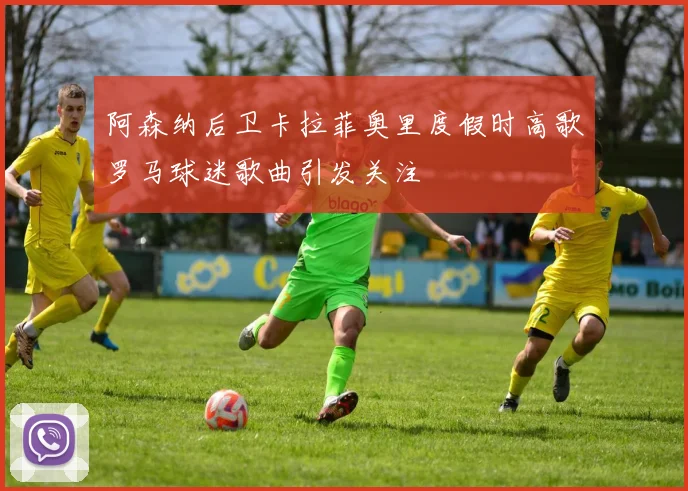 阿森纳后卫卡拉菲奥里度假时高歌罗马球迷歌曲引发关注
