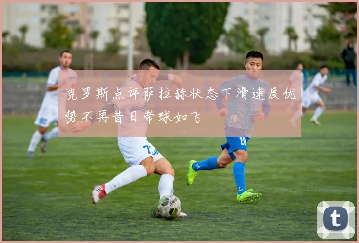 克罗斯点评萨拉赫状态下滑速度优势不再昔日带球如飞