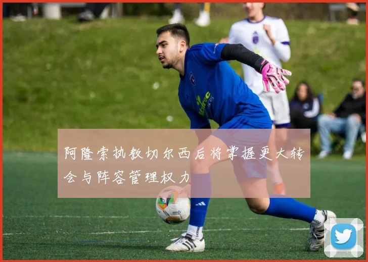 阿隆索执教切尔西后将掌握更大转会与阵容管理权力