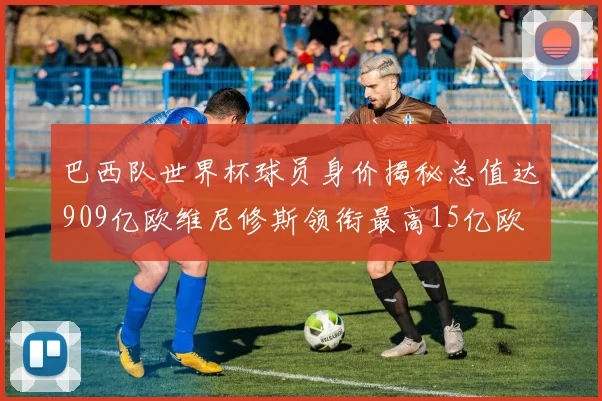 巴西队世界杯球员身价揭秘总值达909亿欧维尼修斯领衔最高15亿欧