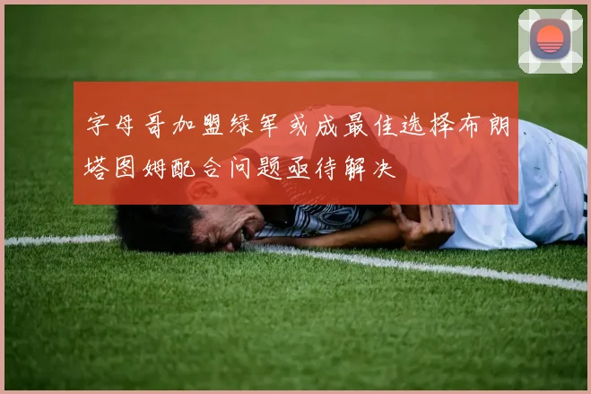 字母哥加盟绿军或成最佳选择布朗塔图姆配合问题亟待解决